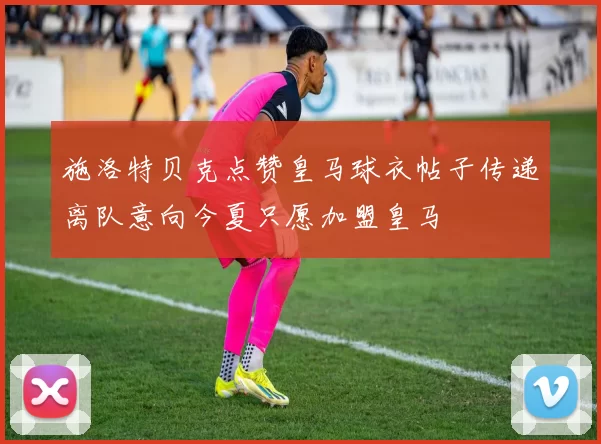 施洛特贝克点赞皇马球衣帖子传递离队意向今夏只愿加盟皇马