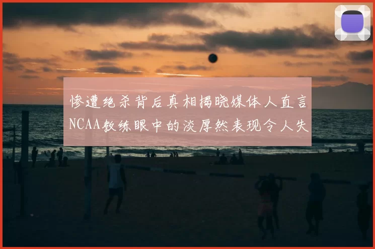 惨遭绝杀背后真相揭晓媒体人直言NCAA教练眼中的淡厚然表现令人失望
