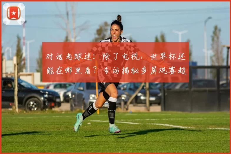对话老球迷：除了电视，世界杯还能在哪里看？专访揭秘多屏观赛趋势