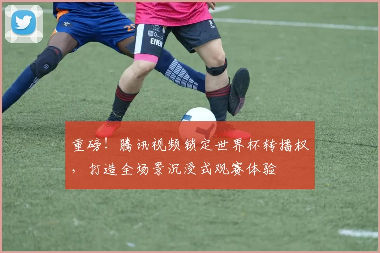 重磅！腾讯视频锁定世界杯转播权，打造全场景沉浸式观赛体验