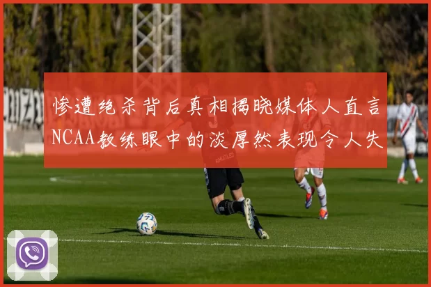 惨遭绝杀背后真相揭晓媒体人直言NCAA教练眼中的淡厚然表现令人失望