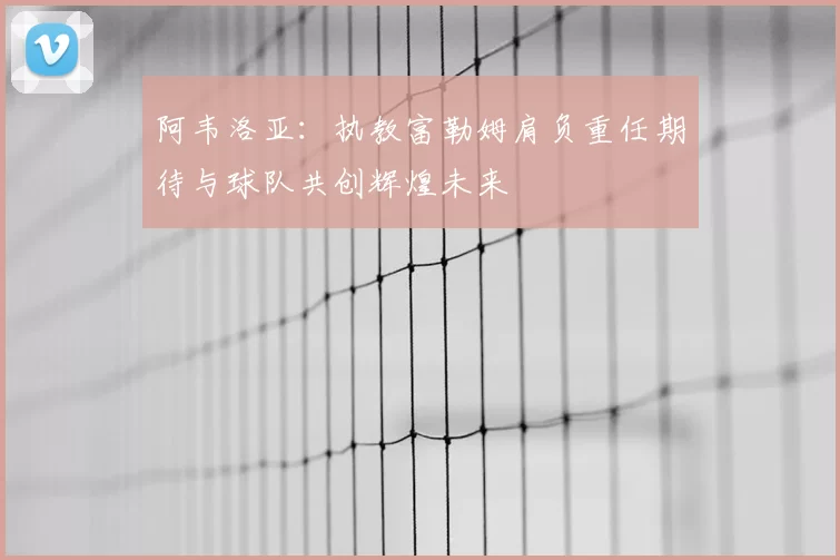 阿韦洛亚：执教富勒姆肩负重任期待与球队共创辉煌未来
