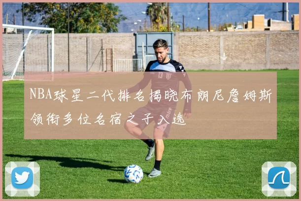 NBA球星二代排名揭晓布朗尼詹姆斯领衔多位名宿之子入选