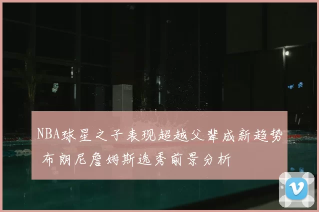 NBA球星之子表现超越父辈成新趋势 布朗尼詹姆斯选秀前景分析