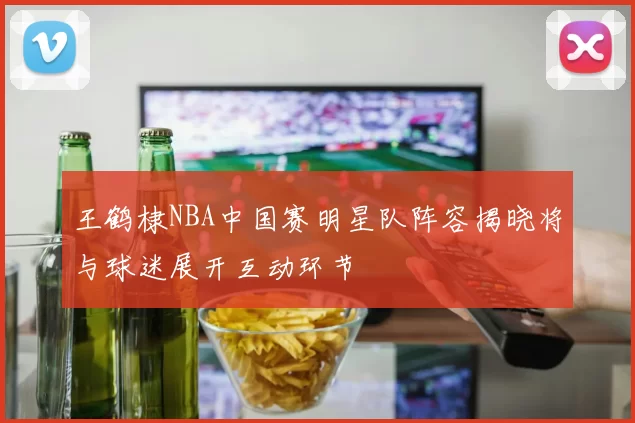 王鹤棣NBA中国赛明星队阵容揭晓将与球迷展开互动环节