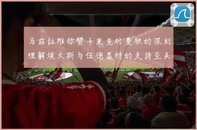 马兹拉维称赞卡里克对曼联的深刻理解埃文斯与伍德盖特的支持至关重要