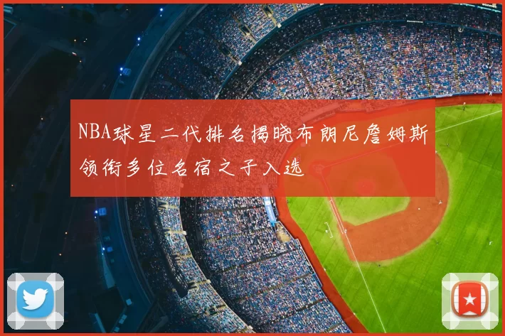 NBA球星二代排名揭晓布朗尼詹姆斯领衔多位名宿之子入选