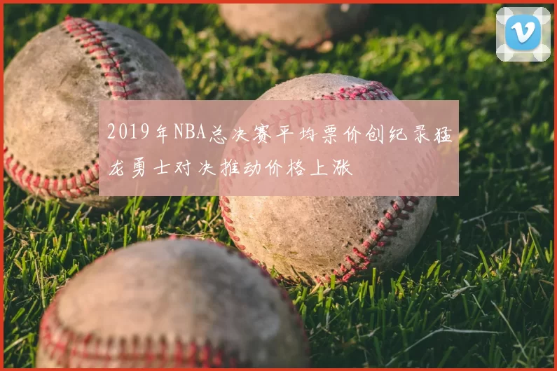2019年NBA总决赛平均票价创纪录猛龙勇士对决推动价格上涨