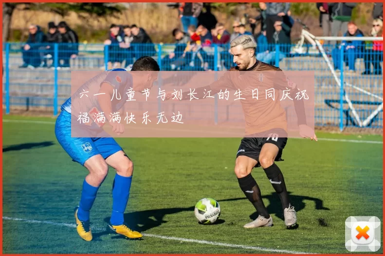 六一儿童节与刘长江的生日同庆祝福满满快乐无边