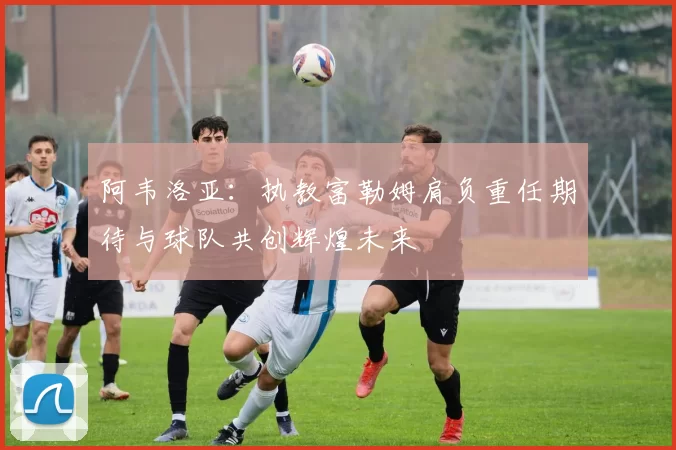 阿韦洛亚:执教富勒姆肩负重任期待与球队共创辉煌未来