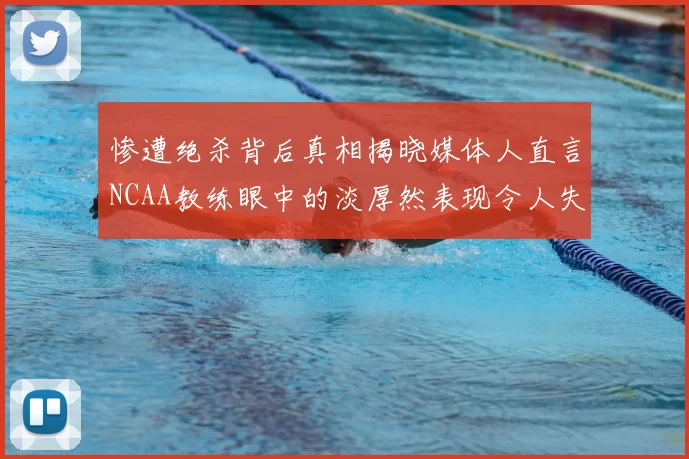 惨遭绝杀背后真相揭晓媒体人直言NCAA教练眼中的淡厚然表现令人失望