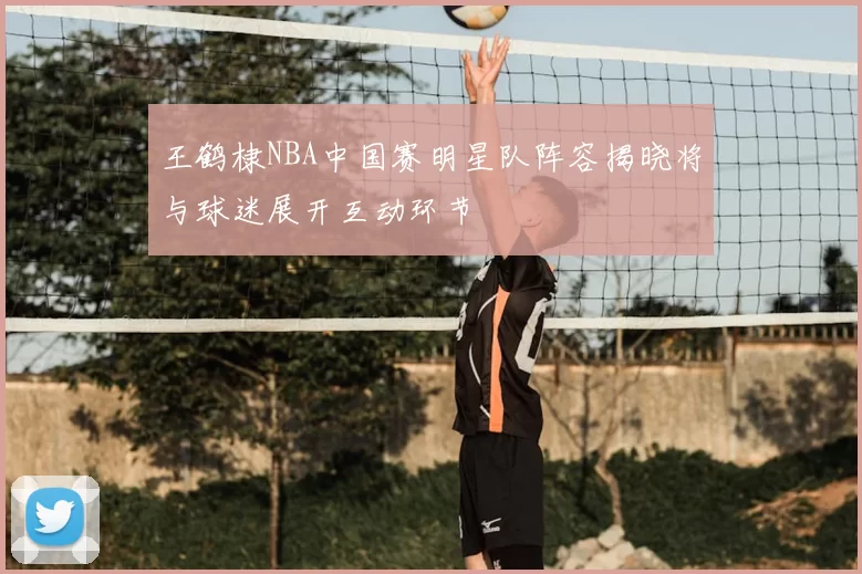 王鹤棣NBA中国赛明星队阵容揭晓将与球迷展开互动环节