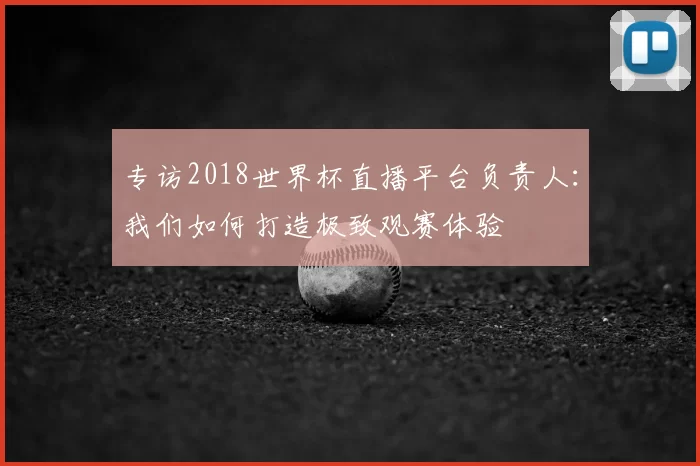 专访2018世界杯直播平台负责人:我们如何打造极致观赛体验