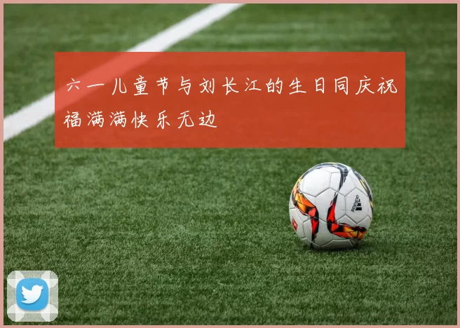 六一儿童节与刘长江的生日同庆祝福满满快乐无边