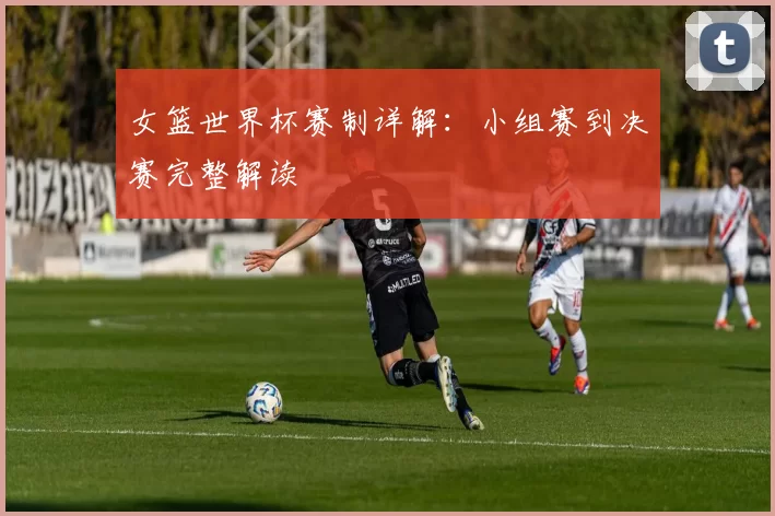 女篮世界杯赛制详解：小组赛到决赛完整解读