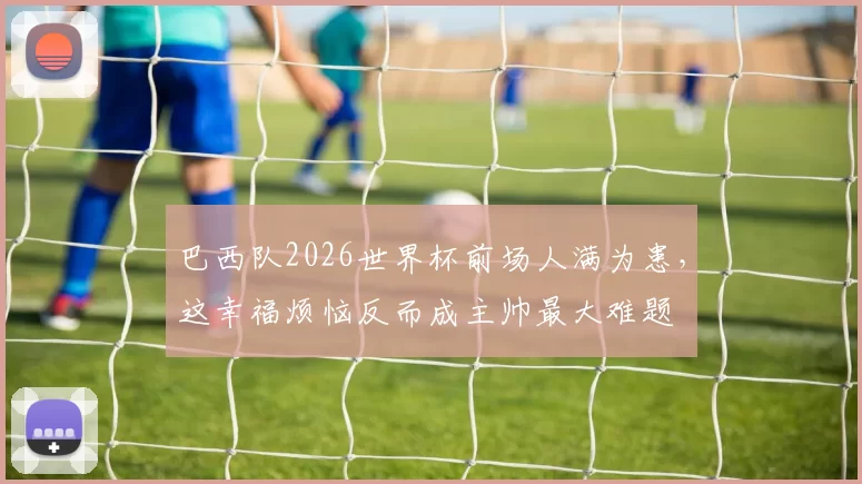 巴西队2026世界杯前场人满为患,这幸福烦恼反而成主帅最大难题
