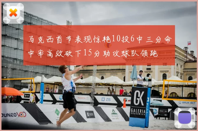 马克西首节表现惊艳10投6中三分命中率高效砍下15分助攻球队领跑