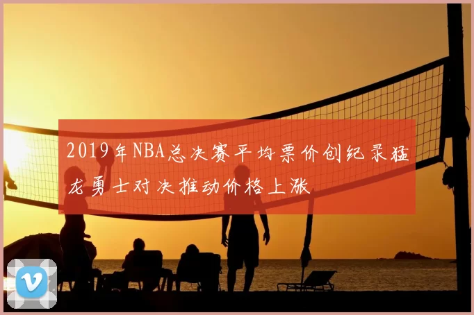 2019年NBA总决赛平均票价创纪录猛龙勇士对决推动价格上涨