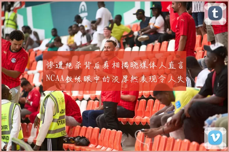 惨遭绝杀背后真相揭晓媒体人直言NCAA教练眼中的淡厚然表现令人失望