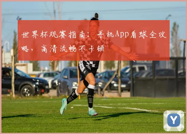 世界杯观赛指南:手机App看球全攻略,高清流畅不卡顿