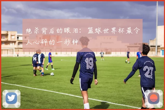 绝杀背后的眼泪：篮球世界杯最令人心碎的一秒钟