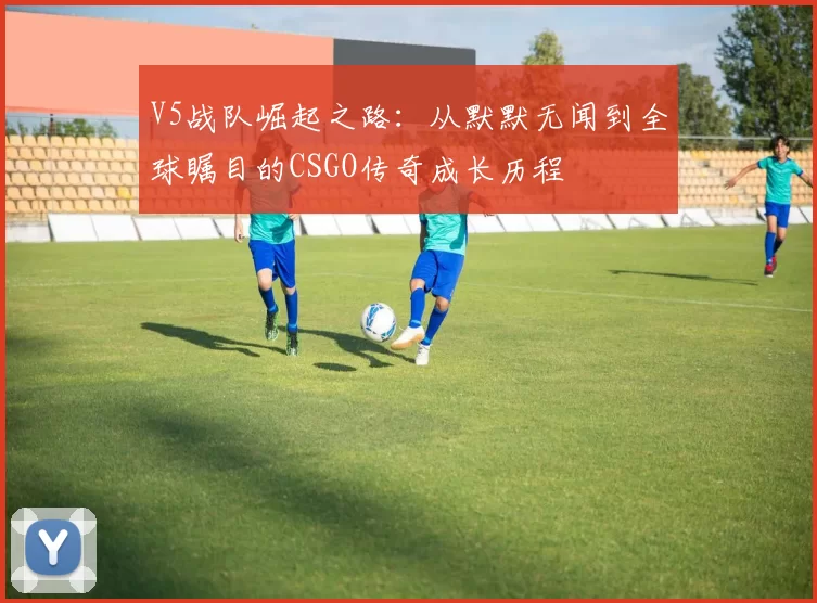V5战队崛起之路：从默默无闻到全球瞩目的CSGO传奇成长历程