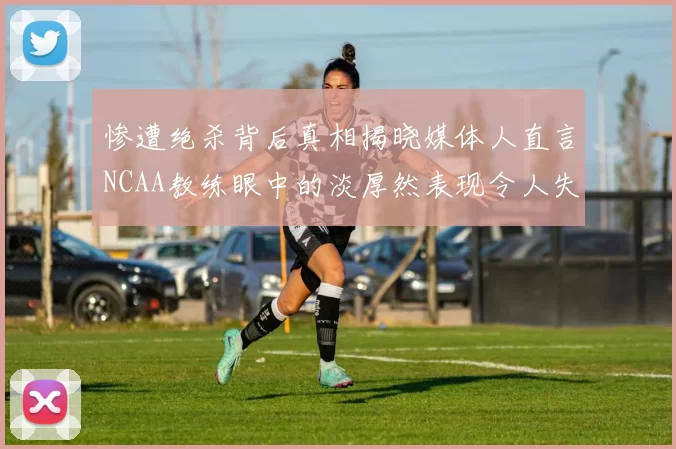 惨遭绝杀背后真相揭晓媒体人直言NCAA教练眼中的淡厚然表现令人失望