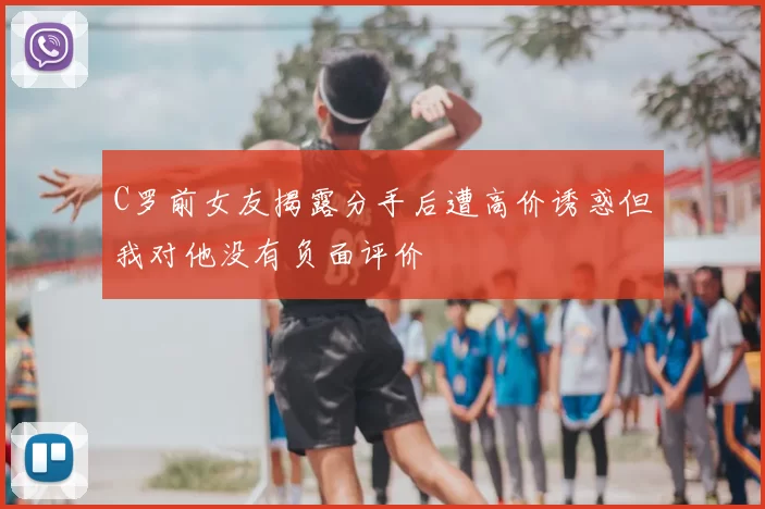 C罗前女友揭露分手后遭高价诱惑但我对他没有负面评价