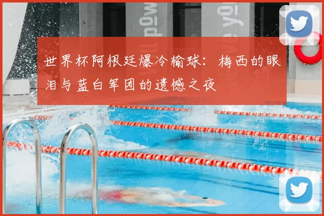 世界杯阿根廷爆冷输球：梅西的眼泪与蓝白军团的遗憾之夜