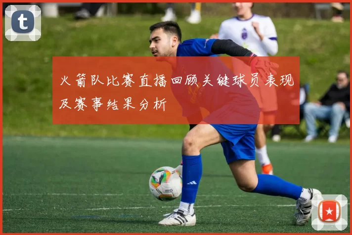 火箭队比赛直播回顾关键球员表现及赛事结果分析
