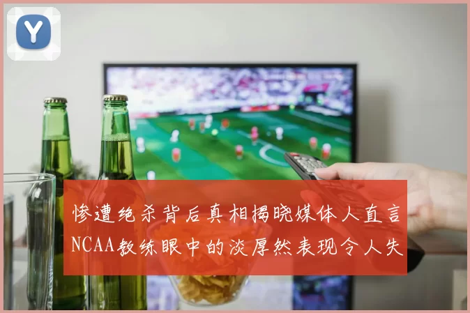惨遭绝杀背后真相揭晓媒体人直言NCAA教练眼中的淡厚然表现令人失望