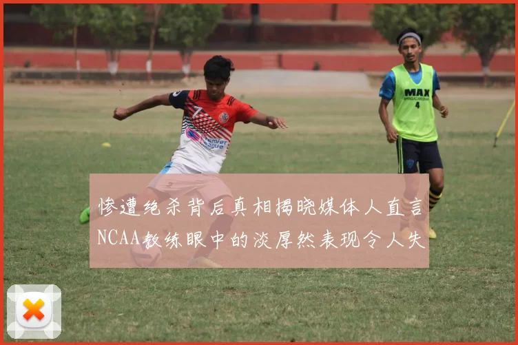惨遭绝杀背后真相揭晓媒体人直言NCAA教练眼中的淡厚然表现令人失望