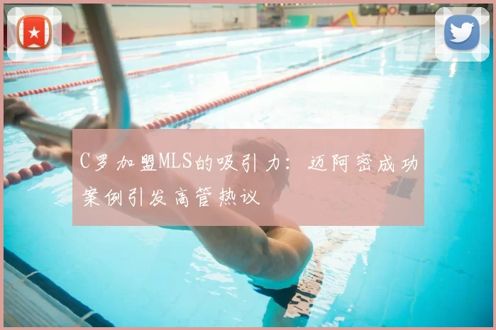 C罗加盟MLS的吸引力：迈阿密成功案例引发高管热议