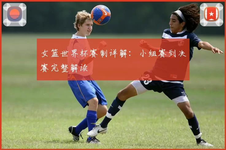 女篮世界杯赛制详解:小组赛到决赛完整解读