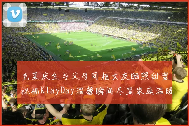 克莱庆生与父母同框女友晒照甜蜜祝福KlayDay温馨瞬间尽显家庭温暖