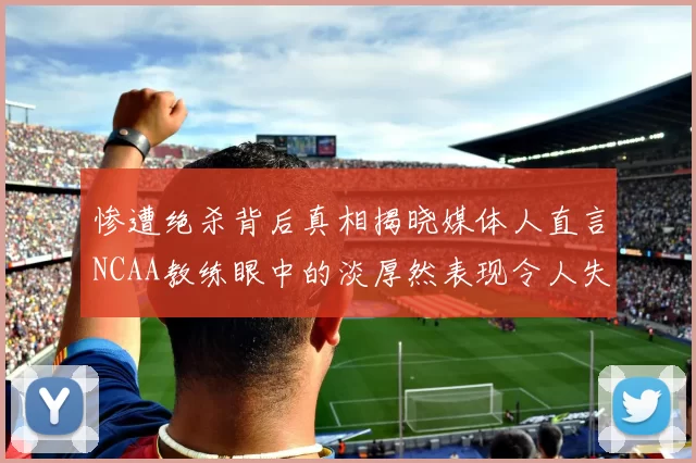 惨遭绝杀背后真相揭晓媒体人直言NCAA教练眼中的淡厚然表现令人失望