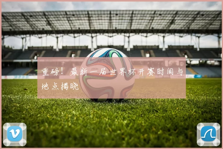 重磅!最新一届世界杯开赛时间与地点揭晓