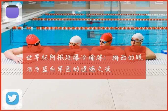 世界杯阿根廷爆冷输球：梅西的眼泪与蓝白军团的遗憾之夜