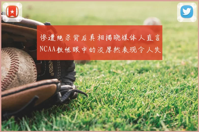 惨遭绝杀背后真相揭晓媒体人直言NCAA教练眼中的淡厚然表现令人失望