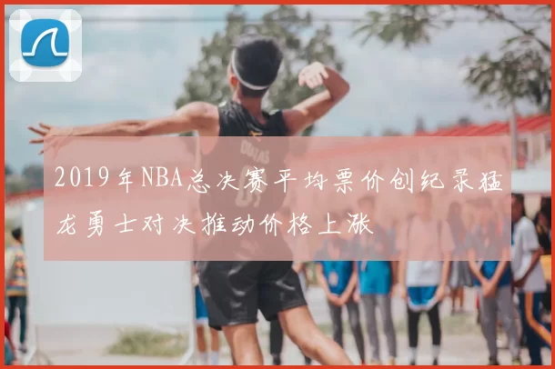 2019年NBA总决赛平均票价创纪录猛龙勇士对决推动价格上涨