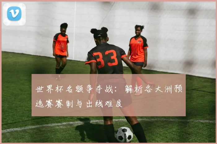 世界杯名额争夺战：解析各大洲预选赛赛制与出线难度