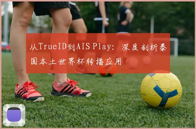 从TrueID到AIS Play：深度剖析泰国本土世界杯转播应用