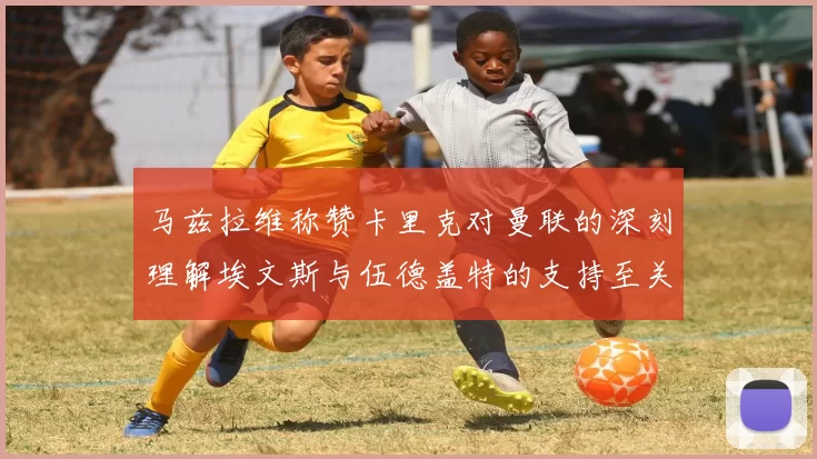 马兹拉维称赞卡里克对曼联的深刻理解埃文斯与伍德盖特的支持至关重要