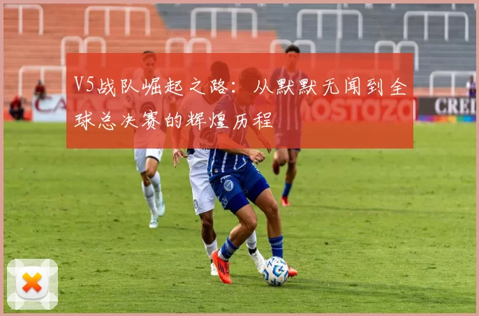 V5战队崛起之路:从默默无闻到全球总决赛的辉煌历程