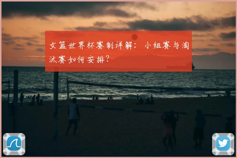 女篮世界杯赛制详解：小组赛与淘汰赛如何安排？