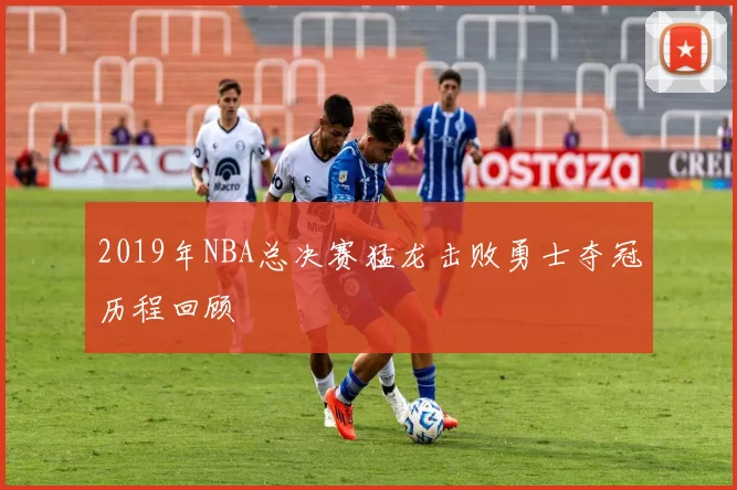 2019年NBA总决赛猛龙击败勇士夺冠历程回顾