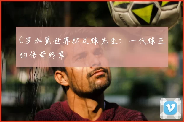 C罗加冕世界杯足球先生：一代球王的传奇终章