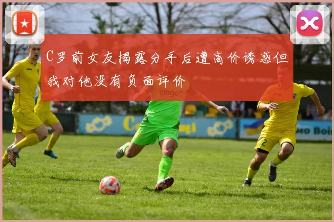 C罗前女友揭露分手后遭高价诱惑但我对他没有负面评价
