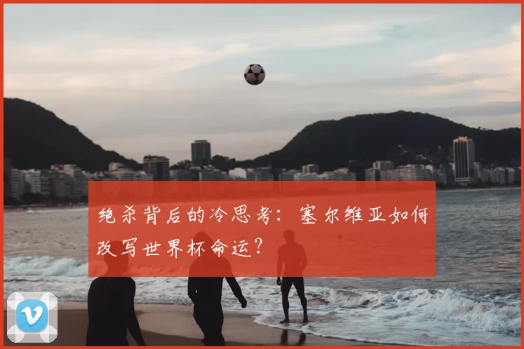绝杀背后的冷思考：塞尔维亚如何改写世界杯命运？