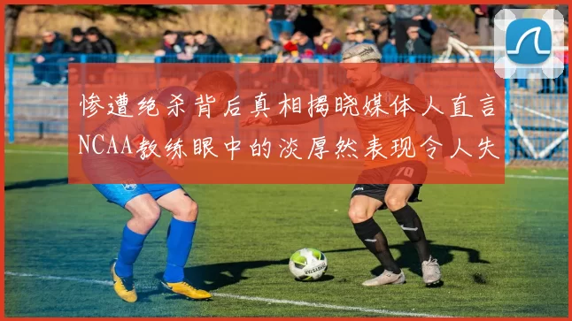 惨遭绝杀背后真相揭晓媒体人直言NCAA教练眼中的淡厚然表现令人失望